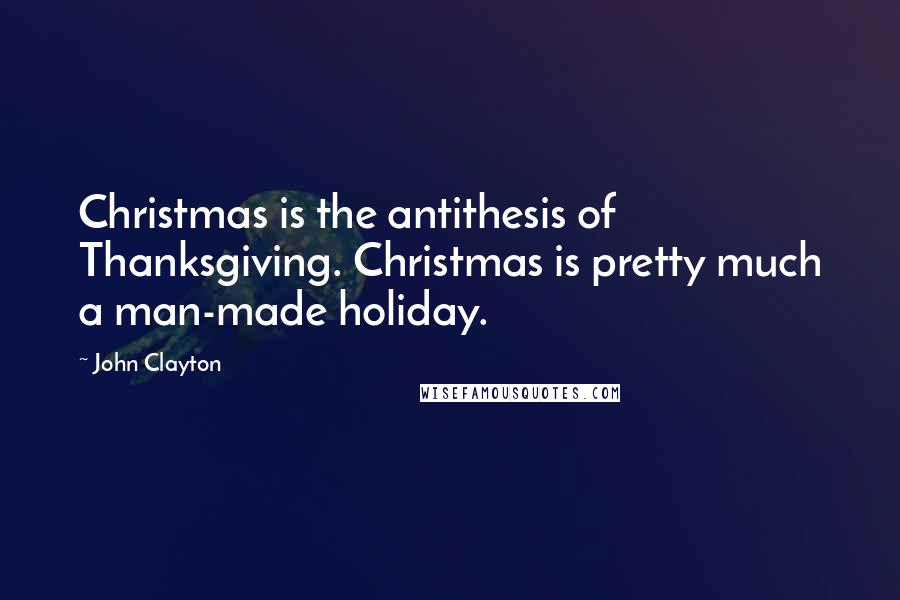 John Clayton Quotes: Christmas is the antithesis of Thanksgiving. Christmas is pretty much a man-made holiday.