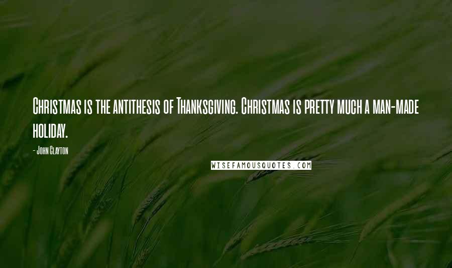 John Clayton Quotes: Christmas is the antithesis of Thanksgiving. Christmas is pretty much a man-made holiday.