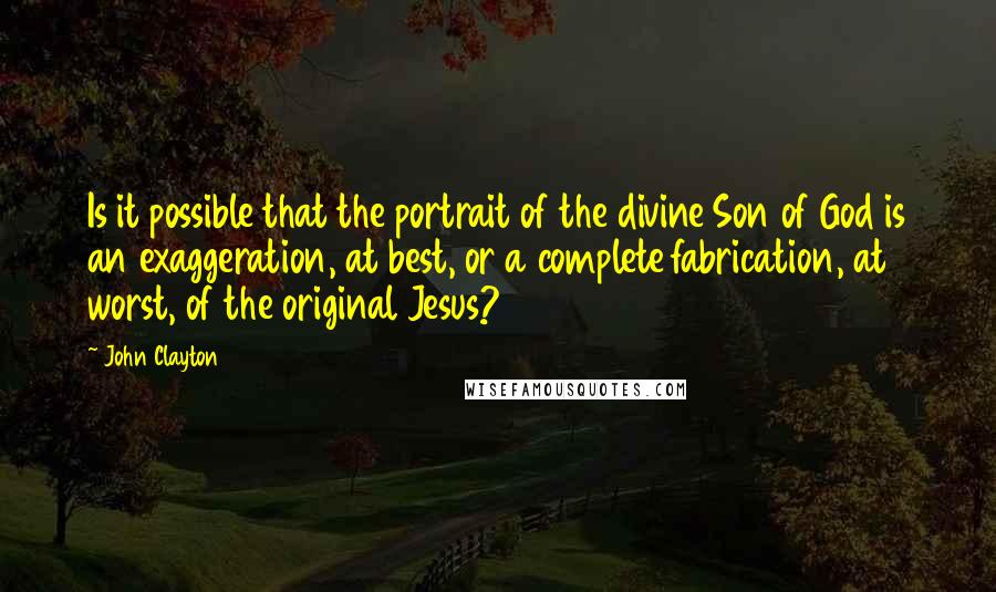 John Clayton Quotes: Is it possible that the portrait of the divine Son of God is an exaggeration, at best, or a complete fabrication, at worst, of the original Jesus?