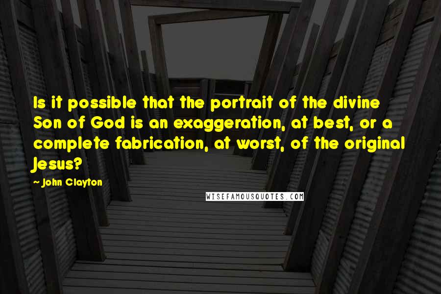 John Clayton Quotes: Is it possible that the portrait of the divine Son of God is an exaggeration, at best, or a complete fabrication, at worst, of the original Jesus?