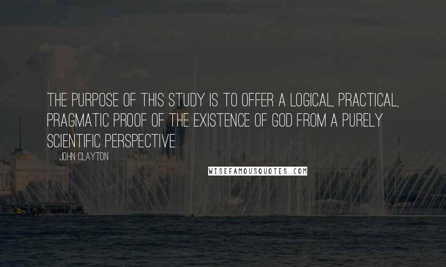 John Clayton Quotes: The purpose of this study is to offer a logical, practical, pragmatic proof of the existence of God from a purely scientific perspective.