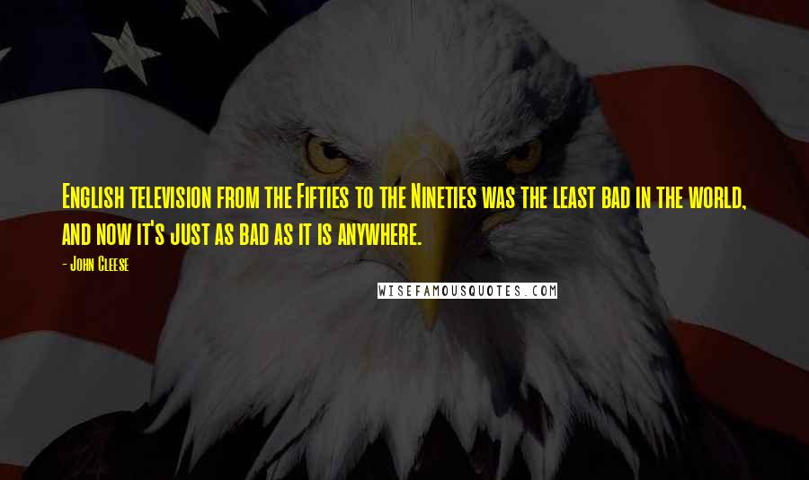 John Cleese Quotes: English television from the Fifties to the Nineties was the least bad in the world, and now it's just as bad as it is anywhere.