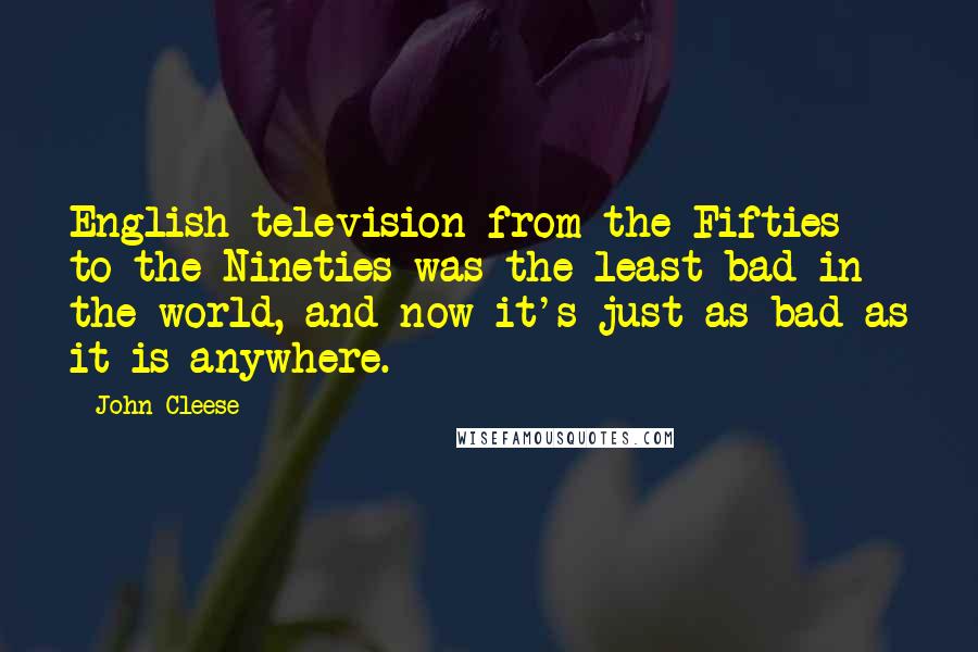 John Cleese Quotes: English television from the Fifties to the Nineties was the least bad in the world, and now it's just as bad as it is anywhere.