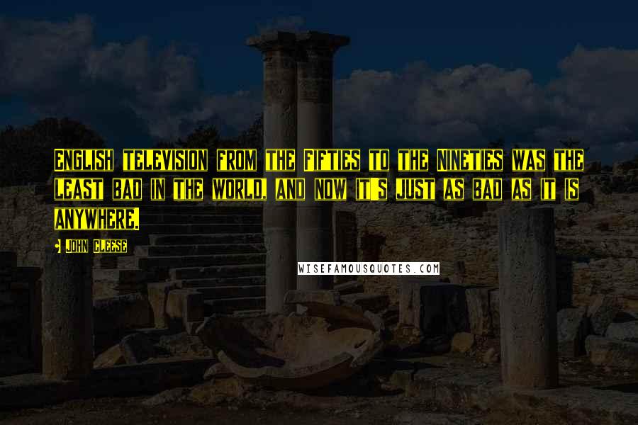 John Cleese Quotes: English television from the Fifties to the Nineties was the least bad in the world, and now it's just as bad as it is anywhere.