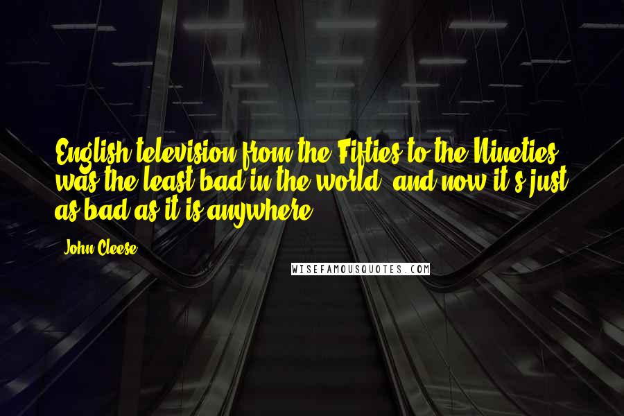 John Cleese Quotes: English television from the Fifties to the Nineties was the least bad in the world, and now it's just as bad as it is anywhere.