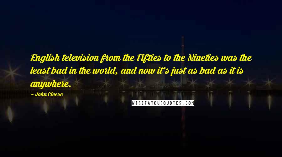 John Cleese Quotes: English television from the Fifties to the Nineties was the least bad in the world, and now it's just as bad as it is anywhere.