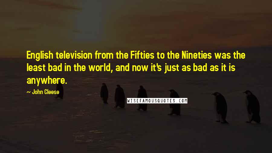 John Cleese Quotes: English television from the Fifties to the Nineties was the least bad in the world, and now it's just as bad as it is anywhere.