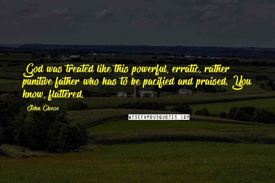 John Cleese Quotes: God was treated like this powerful, erratic, rather punitive father who has to be pacified and praised. You know, flattered.