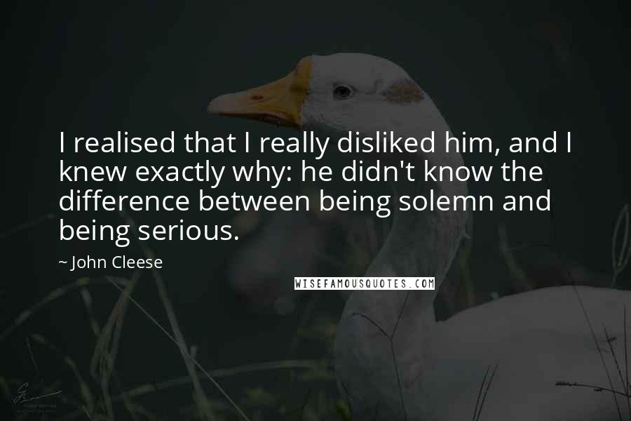 John Cleese Quotes: I realised that I really disliked him, and I knew exactly why: he didn't know the difference between being solemn and being serious.