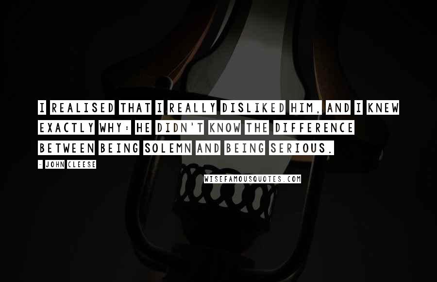 John Cleese Quotes: I realised that I really disliked him, and I knew exactly why: he didn't know the difference between being solemn and being serious.