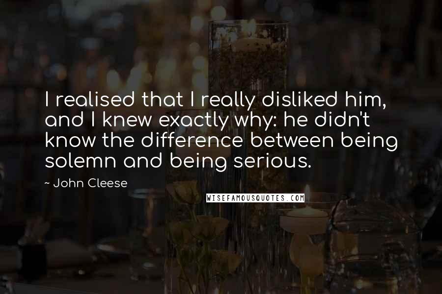 John Cleese Quotes: I realised that I really disliked him, and I knew exactly why: he didn't know the difference between being solemn and being serious.