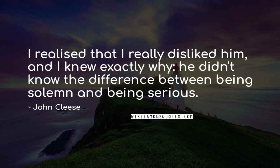 John Cleese Quotes: I realised that I really disliked him, and I knew exactly why: he didn't know the difference between being solemn and being serious.