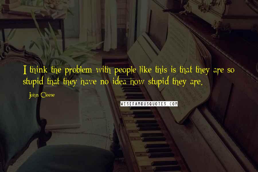 John Cleese Quotes: I think the problem with people like this is that they are so stupid that they have no idea how stupid they are.