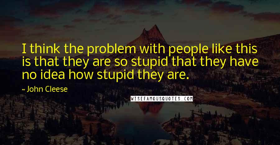 John Cleese Quotes: I think the problem with people like this is that they are so stupid that they have no idea how stupid they are.
