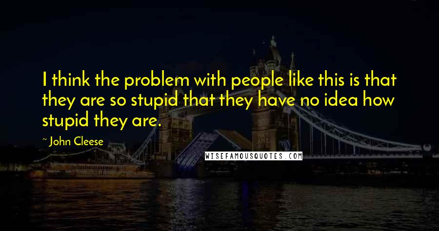 John Cleese Quotes: I think the problem with people like this is that they are so stupid that they have no idea how stupid they are.