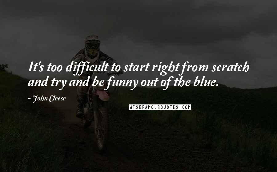 John Cleese Quotes: It's too difficult to start right from scratch and try and be funny out of the blue.