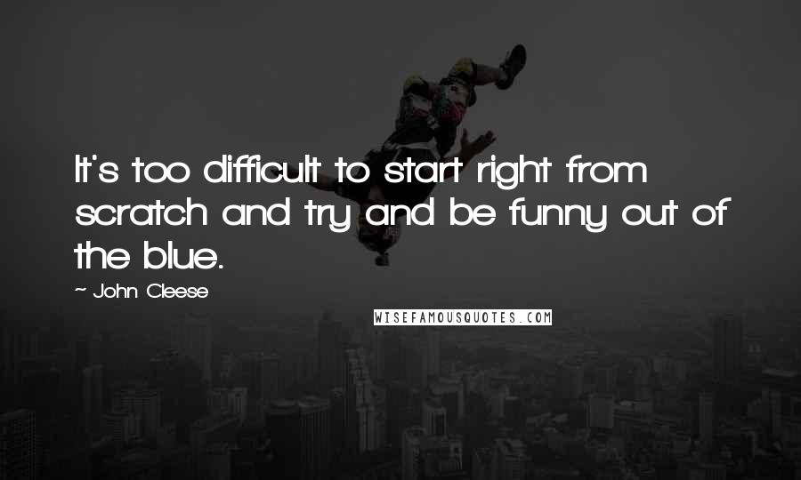 John Cleese Quotes: It's too difficult to start right from scratch and try and be funny out of the blue.