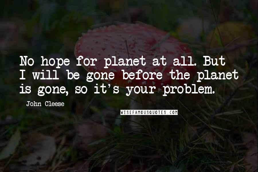 John Cleese Quotes: No hope for planet at all. But I will be gone before the planet is gone, so it's your problem.