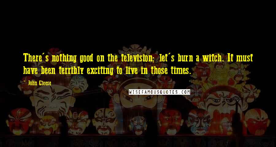 John Cleese Quotes: There's nothing good on the television; let's burn a witch. It must have been terribly exciting to live in those times.