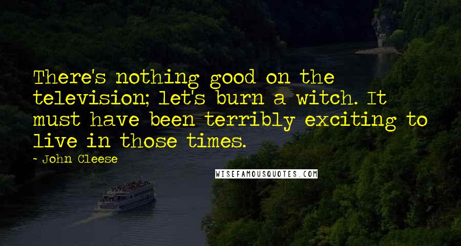 John Cleese Quotes: There's nothing good on the television; let's burn a witch. It must have been terribly exciting to live in those times.