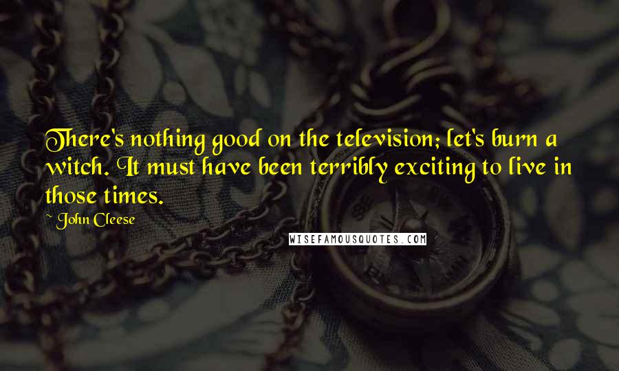 John Cleese Quotes: There's nothing good on the television; let's burn a witch. It must have been terribly exciting to live in those times.