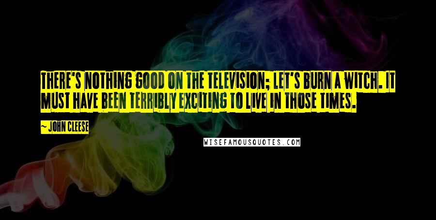 John Cleese Quotes: There's nothing good on the television; let's burn a witch. It must have been terribly exciting to live in those times.