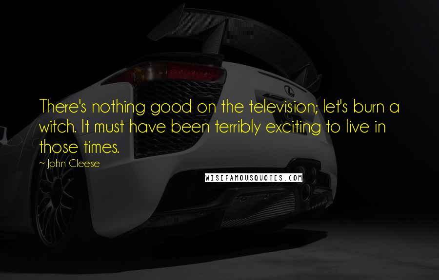 John Cleese Quotes: There's nothing good on the television; let's burn a witch. It must have been terribly exciting to live in those times.