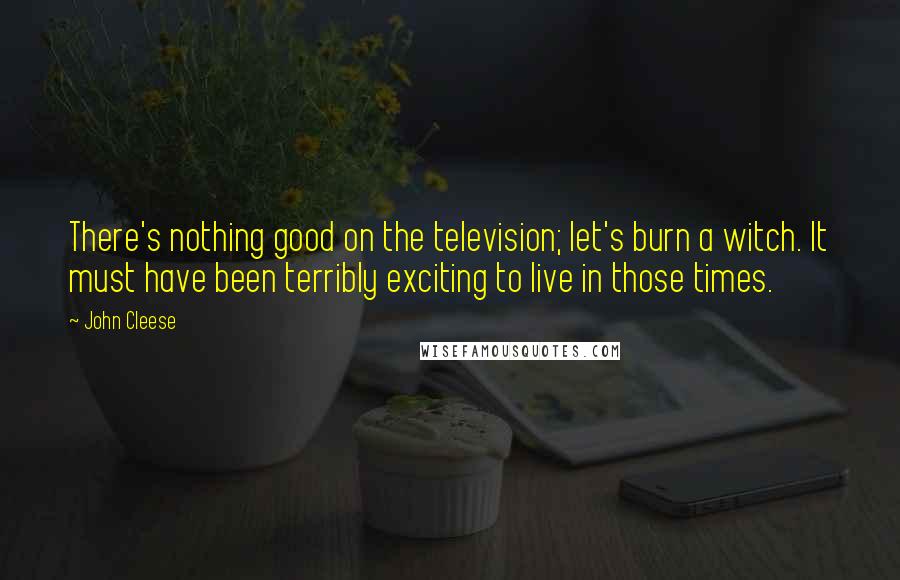 John Cleese Quotes: There's nothing good on the television; let's burn a witch. It must have been terribly exciting to live in those times.