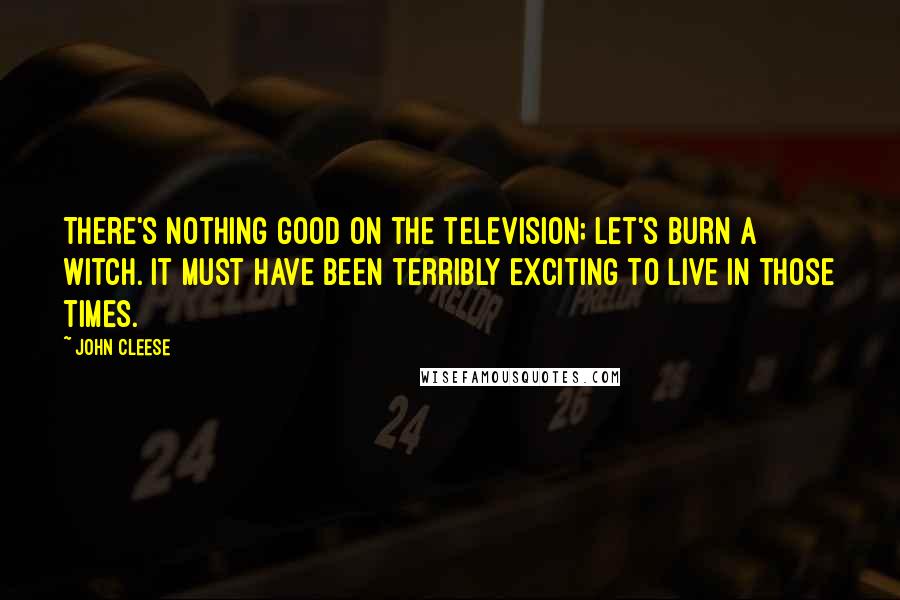 John Cleese Quotes: There's nothing good on the television; let's burn a witch. It must have been terribly exciting to live in those times.