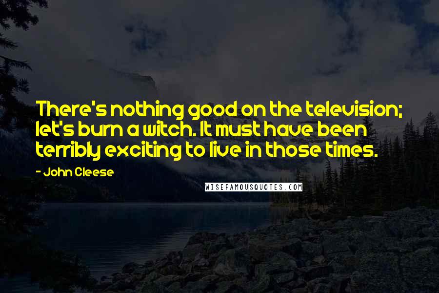 John Cleese Quotes: There's nothing good on the television; let's burn a witch. It must have been terribly exciting to live in those times.