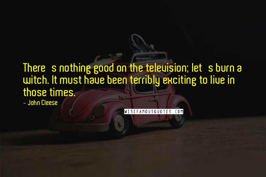 John Cleese Quotes: There's nothing good on the television; let's burn a witch. It must have been terribly exciting to live in those times.