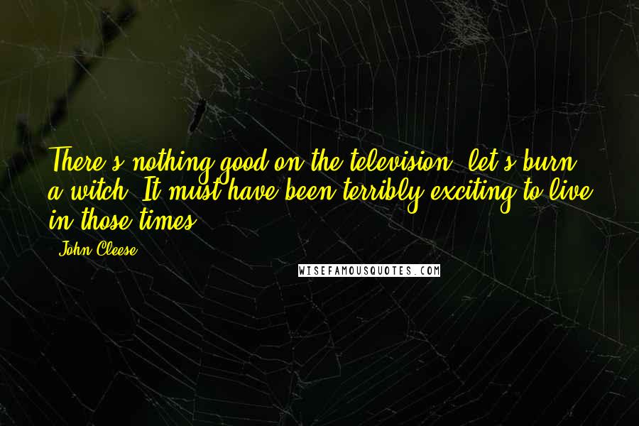 John Cleese Quotes: There's nothing good on the television; let's burn a witch. It must have been terribly exciting to live in those times.