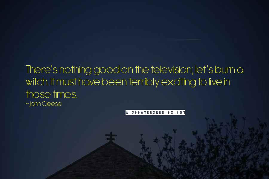 John Cleese Quotes: There's nothing good on the television; let's burn a witch. It must have been terribly exciting to live in those times.