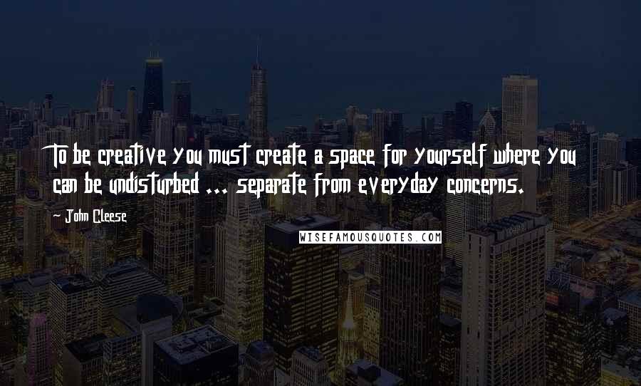 John Cleese Quotes: To be creative you must create a space for yourself where you can be undisturbed ... separate from everyday concerns.