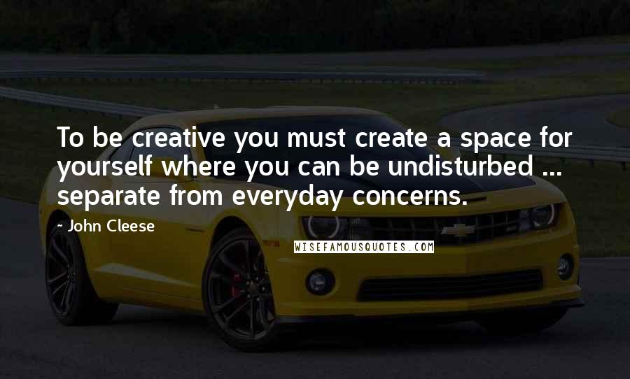 John Cleese Quotes: To be creative you must create a space for yourself where you can be undisturbed ... separate from everyday concerns.