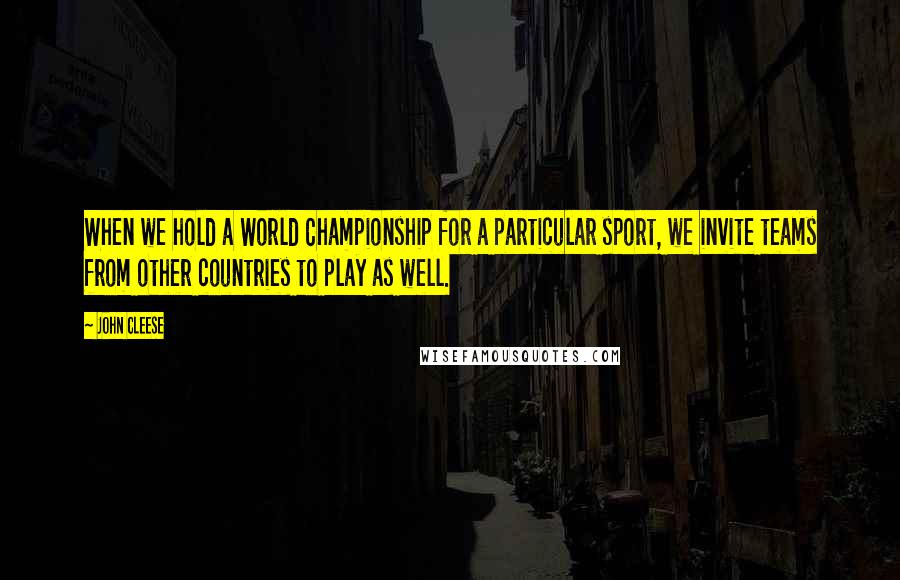 John Cleese Quotes: When we hold a World Championship for a particular sport, we invite teams from other countries to play as well.