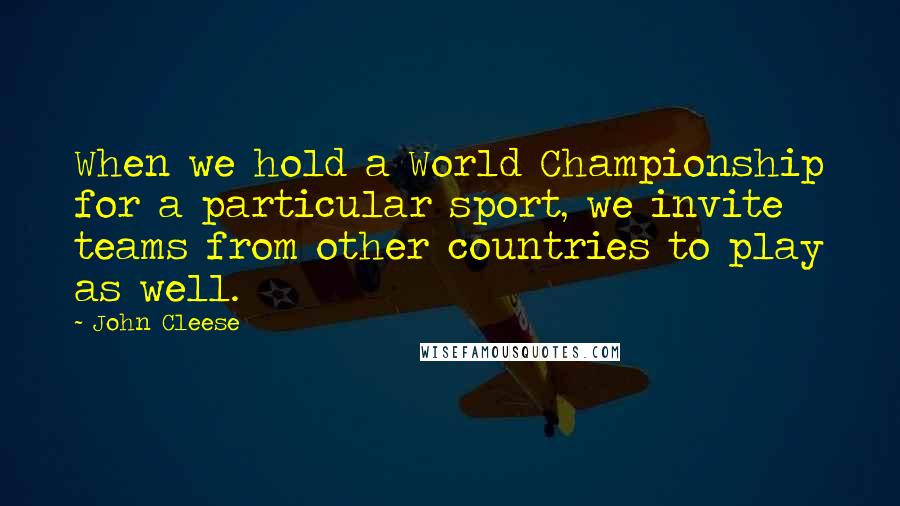 John Cleese Quotes: When we hold a World Championship for a particular sport, we invite teams from other countries to play as well.