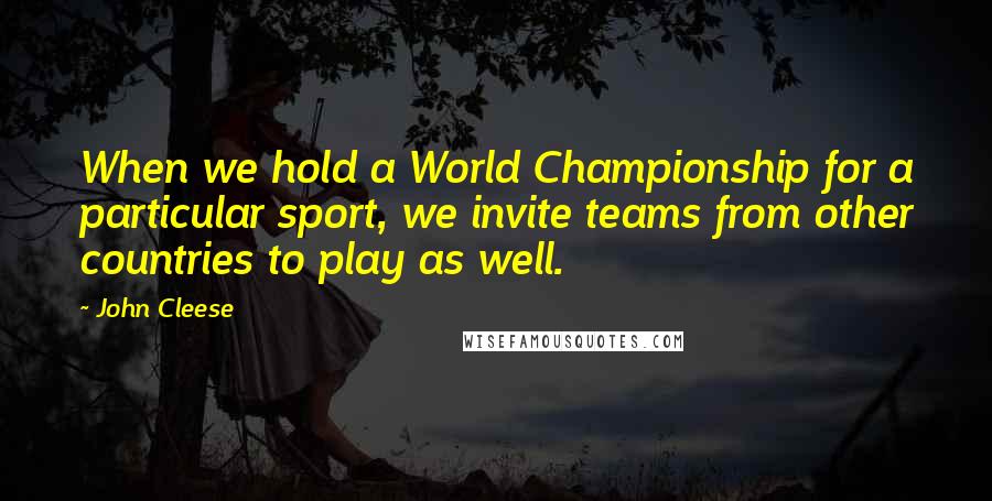 John Cleese Quotes: When we hold a World Championship for a particular sport, we invite teams from other countries to play as well.