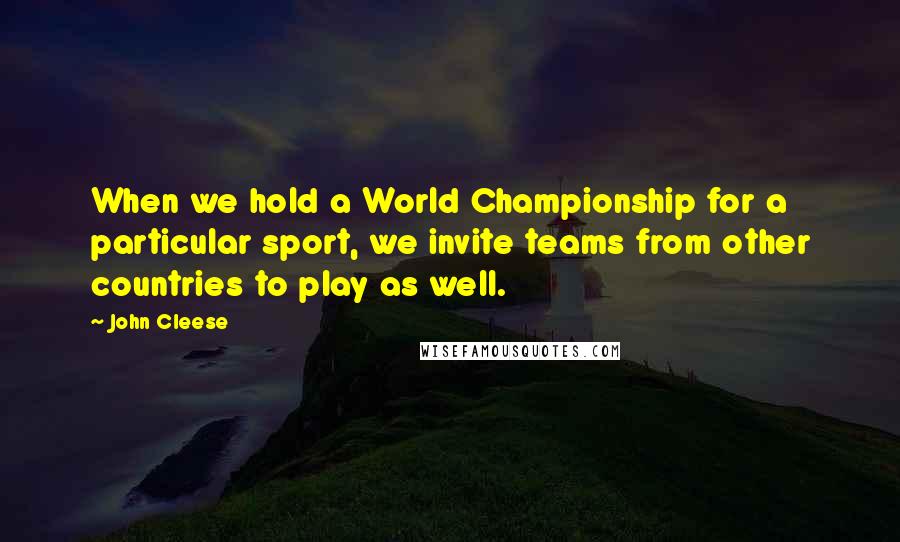 John Cleese Quotes: When we hold a World Championship for a particular sport, we invite teams from other countries to play as well.