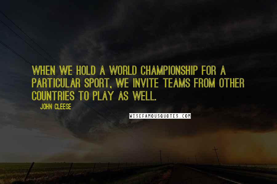 John Cleese Quotes: When we hold a World Championship for a particular sport, we invite teams from other countries to play as well.