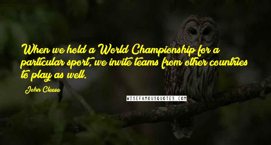 John Cleese Quotes: When we hold a World Championship for a particular sport, we invite teams from other countries to play as well.