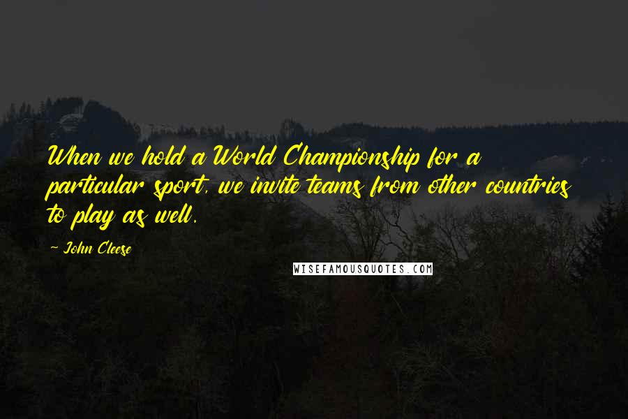 John Cleese Quotes: When we hold a World Championship for a particular sport, we invite teams from other countries to play as well.