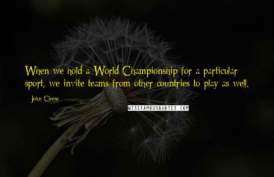 John Cleese Quotes: When we hold a World Championship for a particular sport, we invite teams from other countries to play as well.