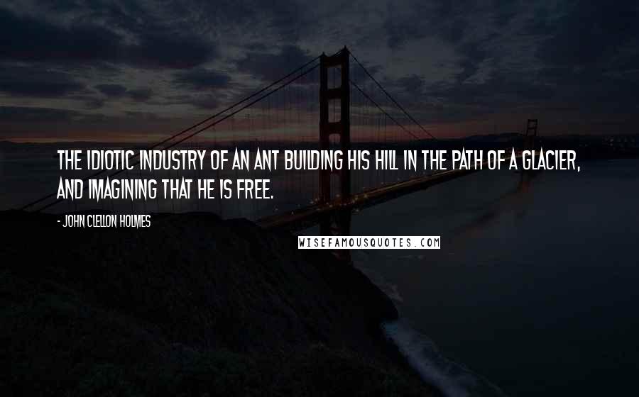 John Clellon Holmes Quotes: The idiotic industry of an ant building his hill in the path of a glacier, and imagining that he is free.