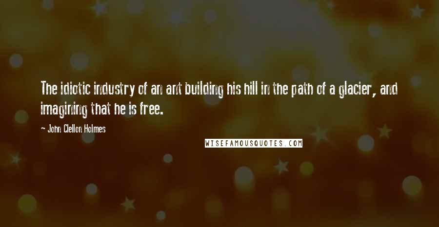 John Clellon Holmes Quotes: The idiotic industry of an ant building his hill in the path of a glacier, and imagining that he is free.