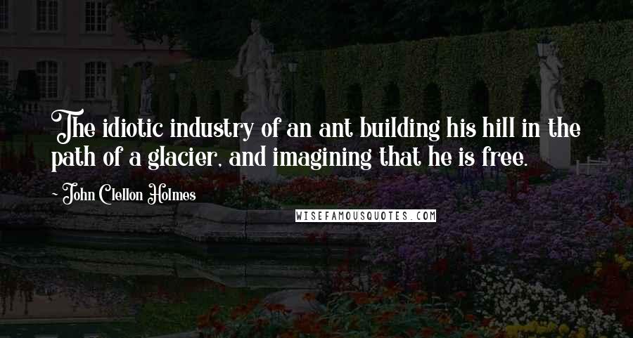 John Clellon Holmes Quotes: The idiotic industry of an ant building his hill in the path of a glacier, and imagining that he is free.