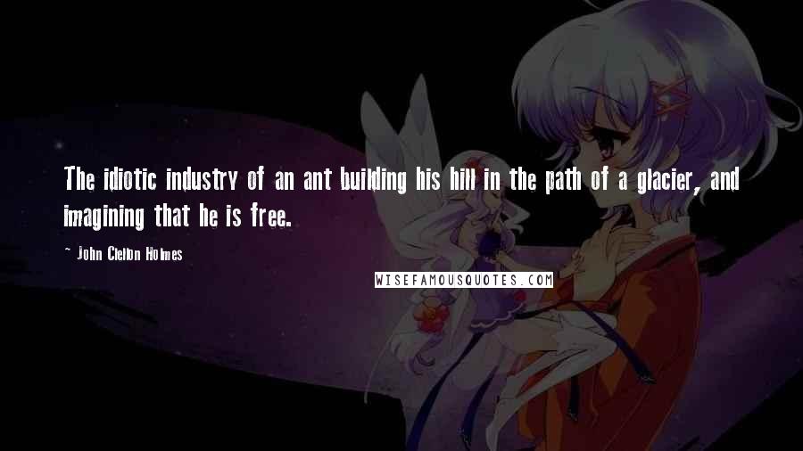 John Clellon Holmes Quotes: The idiotic industry of an ant building his hill in the path of a glacier, and imagining that he is free.