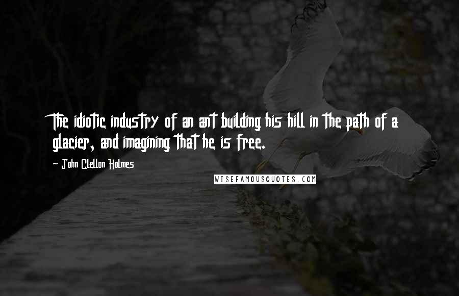 John Clellon Holmes Quotes: The idiotic industry of an ant building his hill in the path of a glacier, and imagining that he is free.