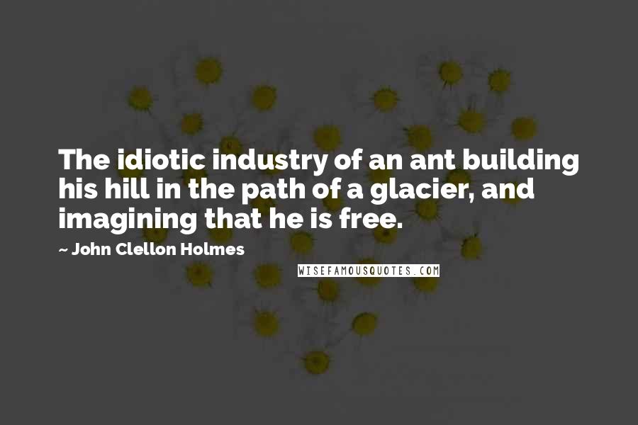 John Clellon Holmes Quotes: The idiotic industry of an ant building his hill in the path of a glacier, and imagining that he is free.