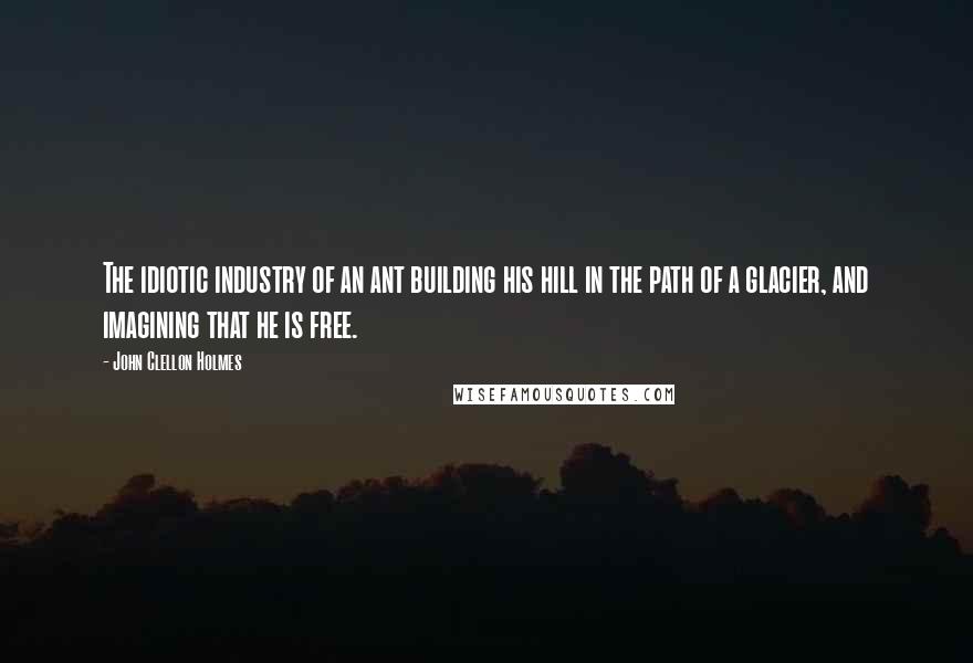 John Clellon Holmes Quotes: The idiotic industry of an ant building his hill in the path of a glacier, and imagining that he is free.